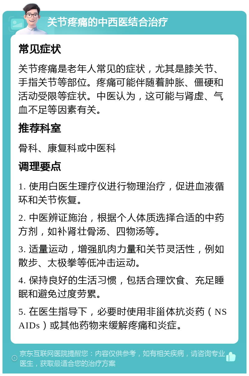 关节疼痛的中西医结合治疗 常见症状 关节疼痛是老年人常见的症状，尤其是膝关节、手指关节等部位。疼痛可能伴随着肿胀、僵硬和活动受限等症状。中医认为，这可能与肾虚、气血不足等因素有关。 推荐科室 骨科、康复科或中医科 调理要点 1. 使用白医生理疗仪进行物理治疗，促进血液循环和关节恢复。 2. 中医辨证施治，根据个人体质选择合适的中药方剂，如补肾壮骨汤、四物汤等。 3. 适量运动，增强肌肉力量和关节灵活性，例如散步、太极拳等低冲击运动。 4. 保持良好的生活习惯，包括合理饮食、充足睡眠和避免过度劳累。 5. 在医生指导下，必要时使用非甾体抗炎药（NSAIDs）或其他药物来缓解疼痛和炎症。