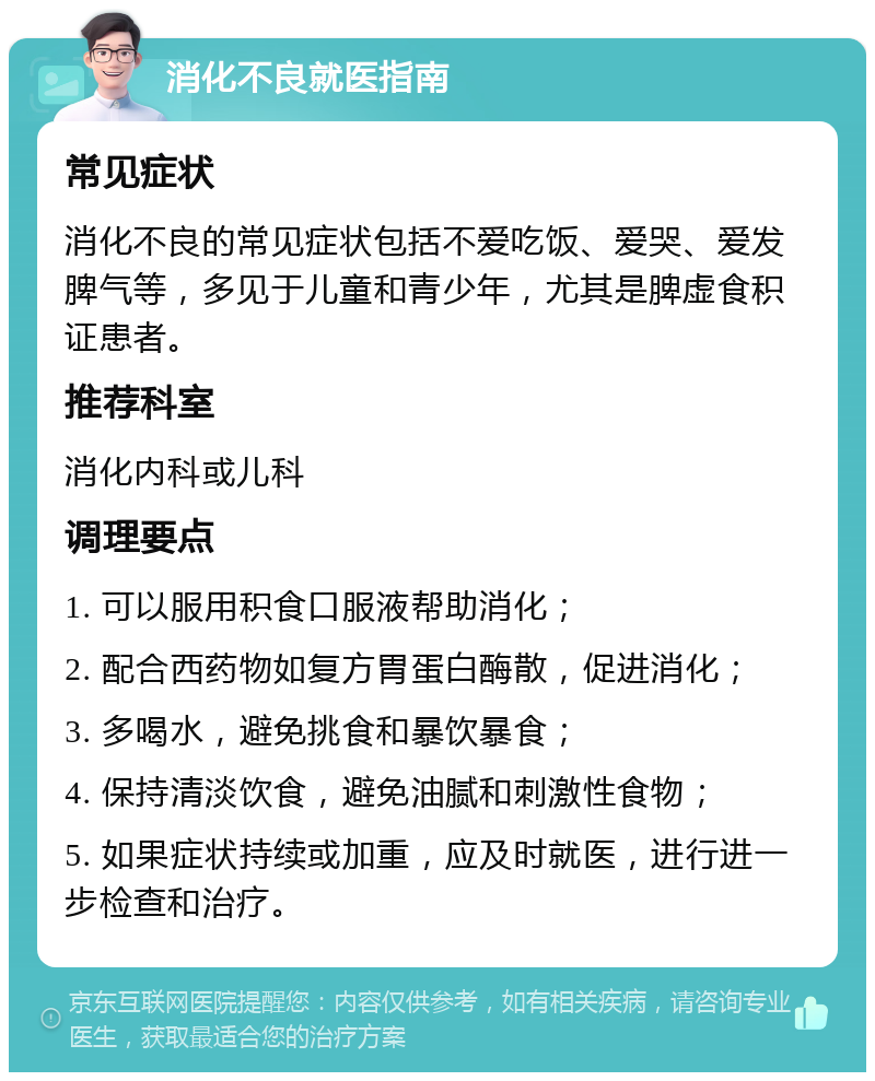 消化不良就医指南 常见症状 消化不良的常见症状包括不爱吃饭、爱哭、爱发脾气等，多见于儿童和青少年，尤其是脾虚食积证患者。 推荐科室 消化内科或儿科 调理要点 1. 可以服用积食口服液帮助消化； 2. 配合西药物如复方胃蛋白酶散，促进消化； 3. 多喝水，避免挑食和暴饮暴食； 4. 保持清淡饮食，避免油腻和刺激性食物； 5. 如果症状持续或加重，应及时就医，进行进一步检查和治疗。