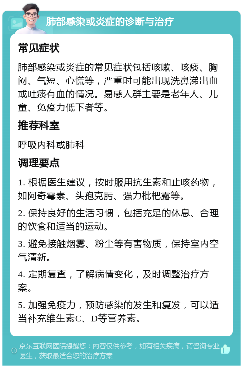 肺部感染或炎症的诊断与治疗 常见症状 肺部感染或炎症的常见症状包括咳嗽、咳痰、胸闷、气短、心慌等，严重时可能出现洗鼻涕出血或吐痰有血的情况。易感人群主要是老年人、儿童、免疫力低下者等。 推荐科室 呼吸内科或肺科 调理要点 1. 根据医生建议，按时服用抗生素和止咳药物，如阿奇霉素、头孢克肟、强力枇杷露等。 2. 保持良好的生活习惯，包括充足的休息、合理的饮食和适当的运动。 3. 避免接触烟雾、粉尘等有害物质，保持室内空气清新。 4. 定期复查，了解病情变化，及时调整治疗方案。 5. 加强免疫力，预防感染的发生和复发，可以适当补充维生素C、D等营养素。