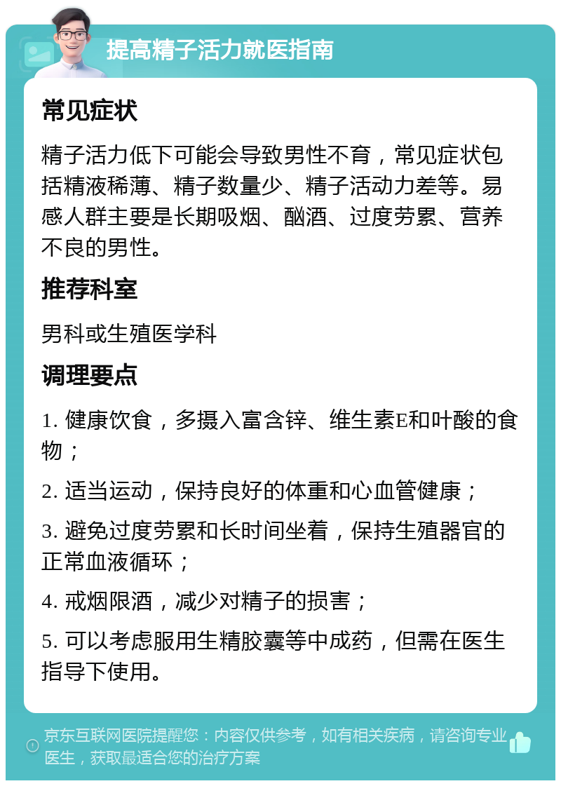 提高精子活力就医指南 常见症状 精子活力低下可能会导致男性不育，常见症状包括精液稀薄、精子数量少、精子活动力差等。易感人群主要是长期吸烟、酗酒、过度劳累、营养不良的男性。 推荐科室 男科或生殖医学科 调理要点 1. 健康饮食，多摄入富含锌、维生素E和叶酸的食物； 2. 适当运动，保持良好的体重和心血管健康； 3. 避免过度劳累和长时间坐着，保持生殖器官的正常血液循环； 4. 戒烟限酒，减少对精子的损害； 5. 可以考虑服用生精胶囊等中成药，但需在医生指导下使用。