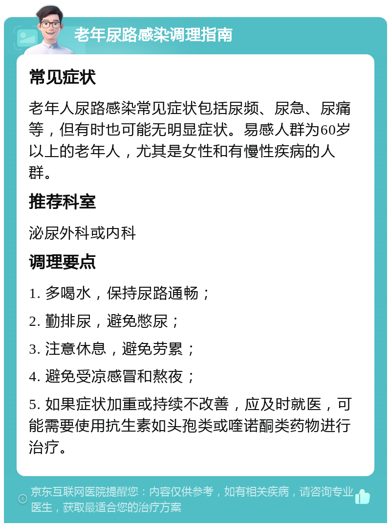 老年尿路感染调理指南 常见症状 老年人尿路感染常见症状包括尿频、尿急、尿痛等，但有时也可能无明显症状。易感人群为60岁以上的老年人，尤其是女性和有慢性疾病的人群。 推荐科室 泌尿外科或内科 调理要点 1. 多喝水，保持尿路通畅； 2. 勤排尿，避免憋尿； 3. 注意休息，避免劳累； 4. 避免受凉感冒和熬夜； 5. 如果症状加重或持续不改善，应及时就医，可能需要使用抗生素如头孢类或喹诺酮类药物进行治疗。