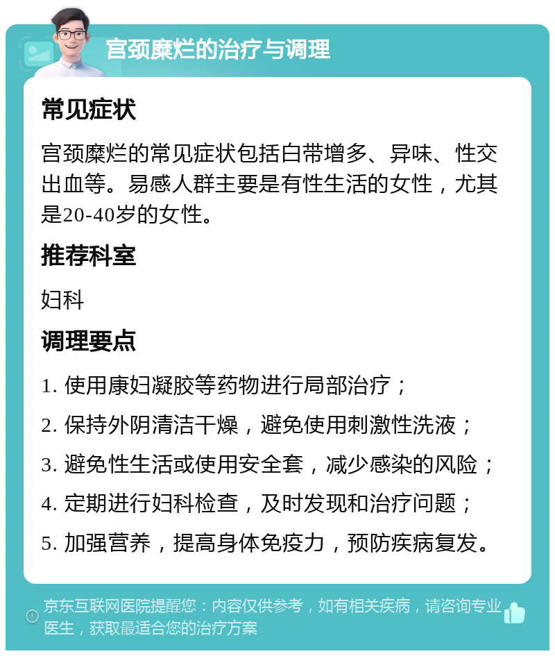 宫颈糜烂的治疗与调理 常见症状 宫颈糜烂的常见症状包括白带增多、异味、性交出血等。易感人群主要是有性生活的女性，尤其是20-40岁的女性。 推荐科室 妇科 调理要点 1. 使用康妇凝胶等药物进行局部治疗； 2. 保持外阴清洁干燥，避免使用刺激性洗液； 3. 避免性生活或使用安全套，减少感染的风险； 4. 定期进行妇科检查，及时发现和治疗问题； 5. 加强营养，提高身体免疫力，预防疾病复发。