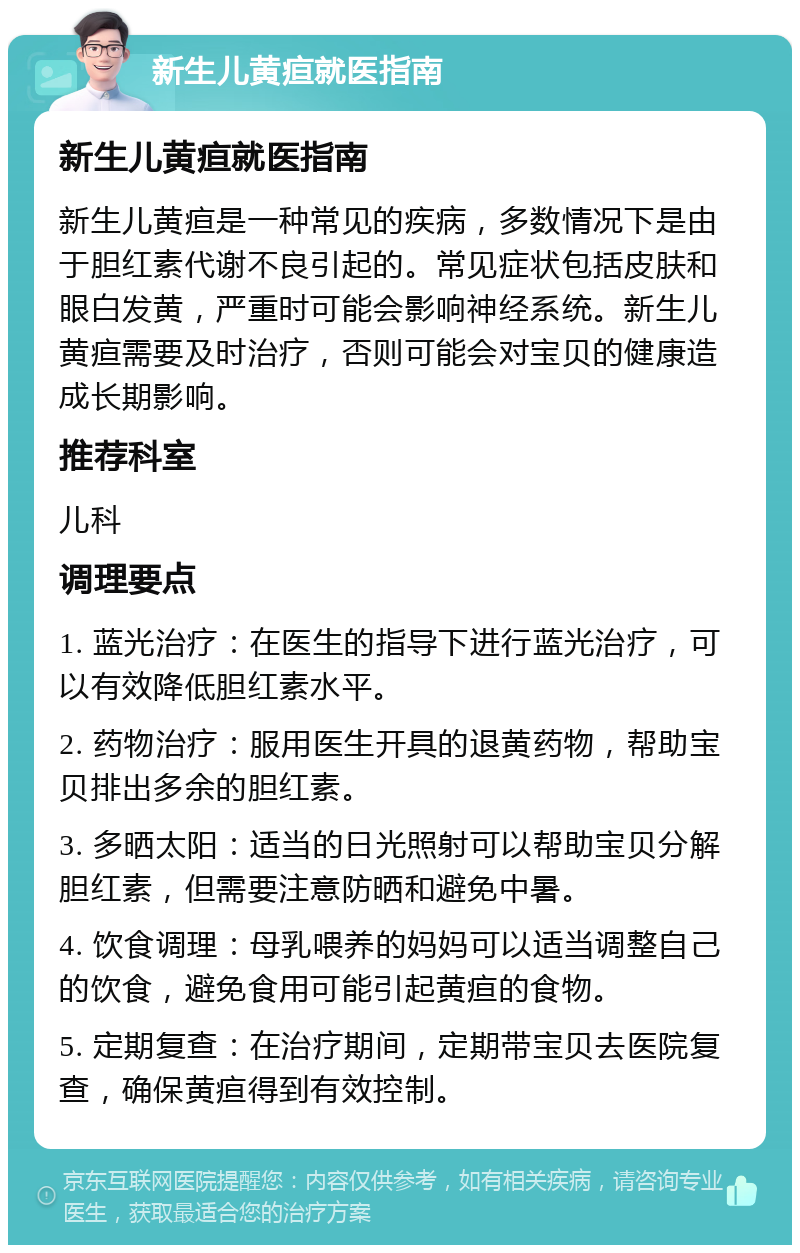 新生儿黄疸就医指南 新生儿黄疸就医指南 新生儿黄疸是一种常见的疾病，多数情况下是由于胆红素代谢不良引起的。常见症状包括皮肤和眼白发黄，严重时可能会影响神经系统。新生儿黄疸需要及时治疗，否则可能会对宝贝的健康造成长期影响。 推荐科室 儿科 调理要点 1. 蓝光治疗：在医生的指导下进行蓝光治疗，可以有效降低胆红素水平。 2. 药物治疗：服用医生开具的退黄药物，帮助宝贝排出多余的胆红素。 3. 多晒太阳：适当的日光照射可以帮助宝贝分解胆红素，但需要注意防晒和避免中暑。 4. 饮食调理：母乳喂养的妈妈可以适当调整自己的饮食，避免食用可能引起黄疸的食物。 5. 定期复查：在治疗期间，定期带宝贝去医院复查，确保黄疸得到有效控制。