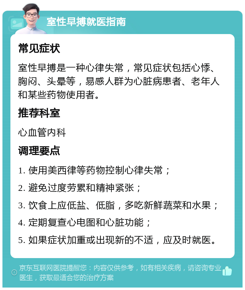 室性早搏就医指南 常见症状 室性早搏是一种心律失常，常见症状包括心悸、胸闷、头晕等，易感人群为心脏病患者、老年人和某些药物使用者。 推荐科室 心血管内科 调理要点 1. 使用美西律等药物控制心律失常； 2. 避免过度劳累和精神紧张； 3. 饮食上应低盐、低脂，多吃新鲜蔬菜和水果； 4. 定期复查心电图和心脏功能； 5. 如果症状加重或出现新的不适，应及时就医。