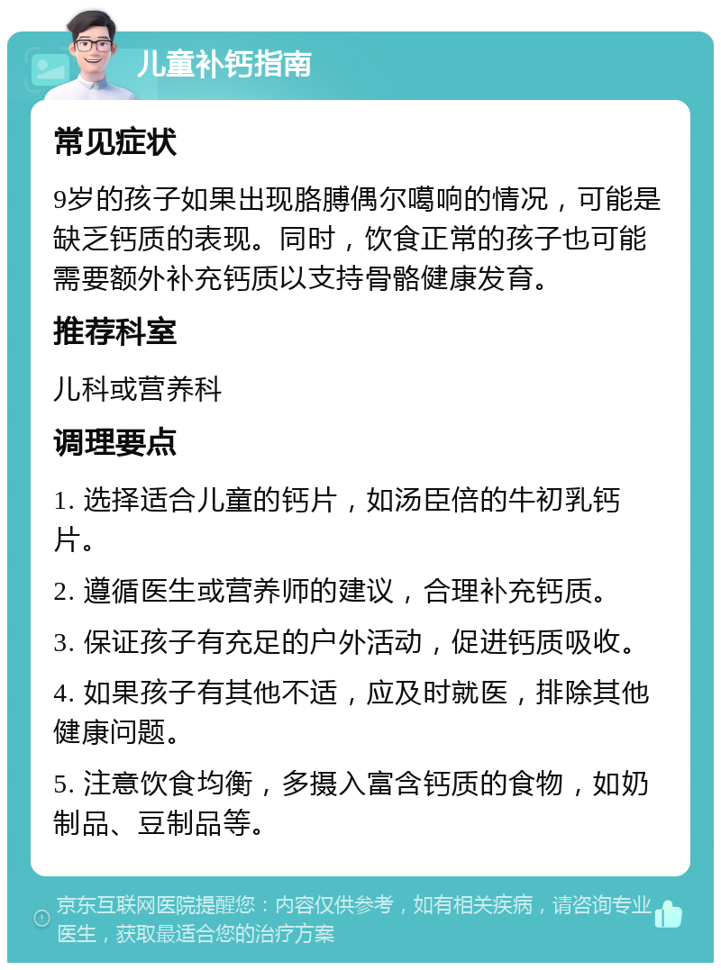 儿童补钙指南 常见症状 9岁的孩子如果出现胳膊偶尔噶响的情况，可能是缺乏钙质的表现。同时，饮食正常的孩子也可能需要额外补充钙质以支持骨骼健康发育。 推荐科室 儿科或营养科 调理要点 1. 选择适合儿童的钙片，如汤臣倍的牛初乳钙片。 2. 遵循医生或营养师的建议，合理补充钙质。 3. 保证孩子有充足的户外活动，促进钙质吸收。 4. 如果孩子有其他不适，应及时就医，排除其他健康问题。 5. 注意饮食均衡，多摄入富含钙质的食物，如奶制品、豆制品等。