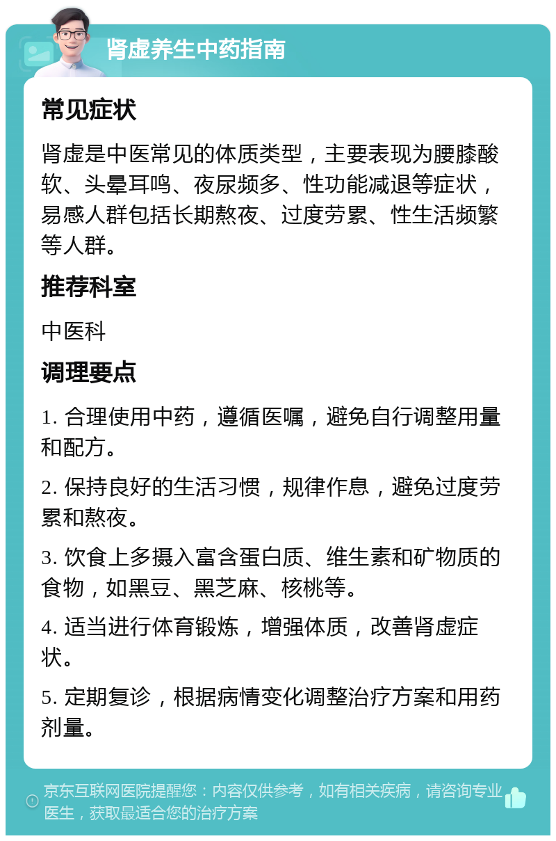 肾虚养生中药指南 常见症状 肾虚是中医常见的体质类型，主要表现为腰膝酸软、头晕耳鸣、夜尿频多、性功能减退等症状，易感人群包括长期熬夜、过度劳累、性生活频繁等人群。 推荐科室 中医科 调理要点 1. 合理使用中药，遵循医嘱，避免自行调整用量和配方。 2. 保持良好的生活习惯，规律作息，避免过度劳累和熬夜。 3. 饮食上多摄入富含蛋白质、维生素和矿物质的食物，如黑豆、黑芝麻、核桃等。 4. 适当进行体育锻炼，增强体质，改善肾虚症状。 5. 定期复诊，根据病情变化调整治疗方案和用药剂量。