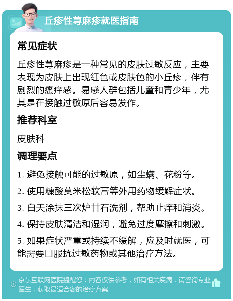 丘疹性荨麻疹就医指南 常见症状 丘疹性荨麻疹是一种常见的皮肤过敏反应，主要表现为皮肤上出现红色或皮肤色的小丘疹，伴有剧烈的瘙痒感。易感人群包括儿童和青少年，尤其是在接触过敏原后容易发作。 推荐科室 皮肤科 调理要点 1. 避免接触可能的过敏原，如尘螨、花粉等。 2. 使用糠酸莫米松软膏等外用药物缓解症状。 3. 白天涂抹三次炉甘石洗剂，帮助止痒和消炎。 4. 保持皮肤清洁和湿润，避免过度摩擦和刺激。 5. 如果症状严重或持续不缓解，应及时就医，可能需要口服抗过敏药物或其他治疗方法。