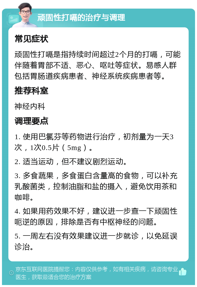 顽固性打嗝的治疗与调理 常见症状 顽固性打嗝是指持续时间超过2个月的打嗝，可能伴随着胃部不适、恶心、呕吐等症状。易感人群包括胃肠道疾病患者、神经系统疾病患者等。 推荐科室 神经内科 调理要点 1. 使用巴氯芬等药物进行治疗，初剂量为一天3次，1次0.5片（5mg）。 2. 适当运动，但不建议剧烈运动。 3. 多食蔬果，多食蛋白含量高的食物，可以补充乳酸菌类，控制油脂和盐的摄入，避免饮用茶和咖啡。 4. 如果用药效果不好，建议进一步查一下顽固性呃逆的原因，排除是否有中枢神经的问题。 5. 一周左右没有效果建议进一步就诊，以免延误诊治。