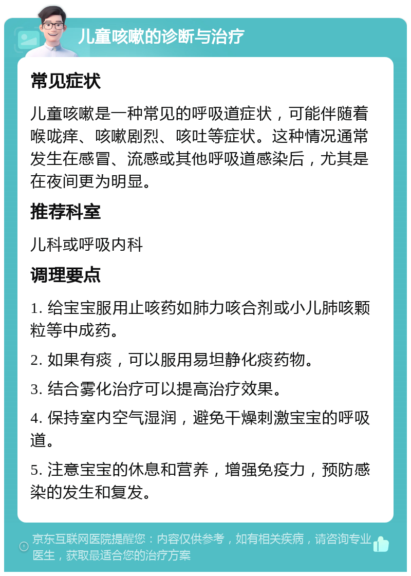 儿童咳嗽的诊断与治疗 常见症状 儿童咳嗽是一种常见的呼吸道症状，可能伴随着喉咙痒、咳嗽剧烈、咳吐等症状。这种情况通常发生在感冒、流感或其他呼吸道感染后，尤其是在夜间更为明显。 推荐科室 儿科或呼吸内科 调理要点 1. 给宝宝服用止咳药如肺力咳合剂或小儿肺咳颗粒等中成药。 2. 如果有痰，可以服用易坦静化痰药物。 3. 结合雾化治疗可以提高治疗效果。 4. 保持室内空气湿润，避免干燥刺激宝宝的呼吸道。 5. 注意宝宝的休息和营养，增强免疫力，预防感染的发生和复发。