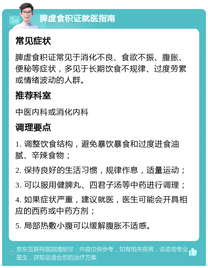 脾虚食积证就医指南 常见症状 脾虚食积证常见于消化不良、食欲不振、腹胀、便秘等症状，多见于长期饮食不规律、过度劳累或情绪波动的人群。 推荐科室 中医内科或消化内科 调理要点 1. 调整饮食结构，避免暴饮暴食和过度进食油腻、辛辣食物； 2. 保持良好的生活习惯，规律作息，适量运动； 3. 可以服用健脾丸、四君子汤等中药进行调理； 4. 如果症状严重，建议就医，医生可能会开具相应的西药或中药方剂； 5. 局部热敷小腹可以缓解腹胀不适感。