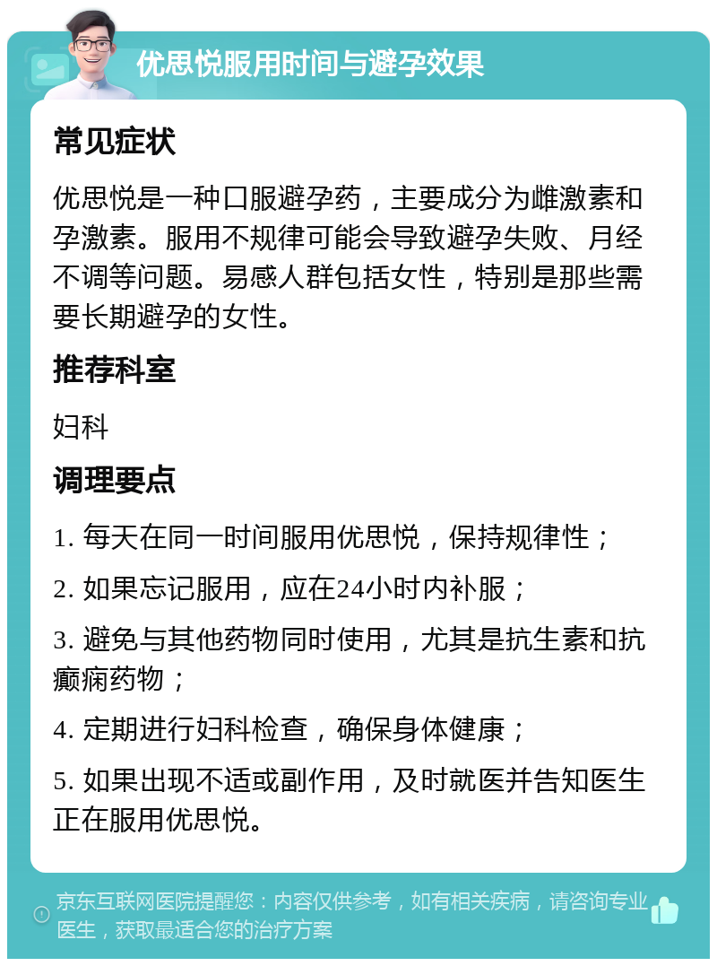 优思悦服用时间与避孕效果 常见症状 优思悦是一种口服避孕药，主要成分为雌激素和孕激素。服用不规律可能会导致避孕失败、月经不调等问题。易感人群包括女性，特别是那些需要长期避孕的女性。 推荐科室 妇科 调理要点 1. 每天在同一时间服用优思悦，保持规律性； 2. 如果忘记服用，应在24小时内补服； 3. 避免与其他药物同时使用，尤其是抗生素和抗癫痫药物； 4. 定期进行妇科检查，确保身体健康； 5. 如果出现不适或副作用，及时就医并告知医生正在服用优思悦。