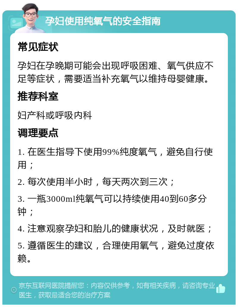 孕妇使用纯氧气的安全指南 常见症状 孕妇在孕晚期可能会出现呼吸困难、氧气供应不足等症状，需要适当补充氧气以维持母婴健康。 推荐科室 妇产科或呼吸内科 调理要点 1. 在医生指导下使用99%纯度氧气，避免自行使用； 2. 每次使用半小时，每天两次到三次； 3. 一瓶3000ml纯氧气可以持续使用40到60多分钟； 4. 注意观察孕妇和胎儿的健康状况，及时就医； 5. 遵循医生的建议，合理使用氧气，避免过度依赖。