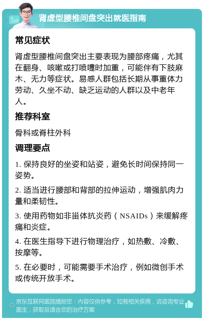 肾虚型腰椎间盘突出就医指南 常见症状 肾虚型腰椎间盘突出主要表现为腰部疼痛，尤其在翻身、咳嗽或打喷嚏时加重，可能伴有下肢麻木、无力等症状。易感人群包括长期从事重体力劳动、久坐不动、缺乏运动的人群以及中老年人。 推荐科室 骨科或脊柱外科 调理要点 1. 保持良好的坐姿和站姿，避免长时间保持同一姿势。 2. 适当进行腰部和背部的拉伸运动，增强肌肉力量和柔韧性。 3. 使用药物如非甾体抗炎药（NSAIDs）来缓解疼痛和炎症。 4. 在医生指导下进行物理治疗，如热敷、冷敷、按摩等。 5. 在必要时，可能需要手术治疗，例如微创手术或传统开放手术。