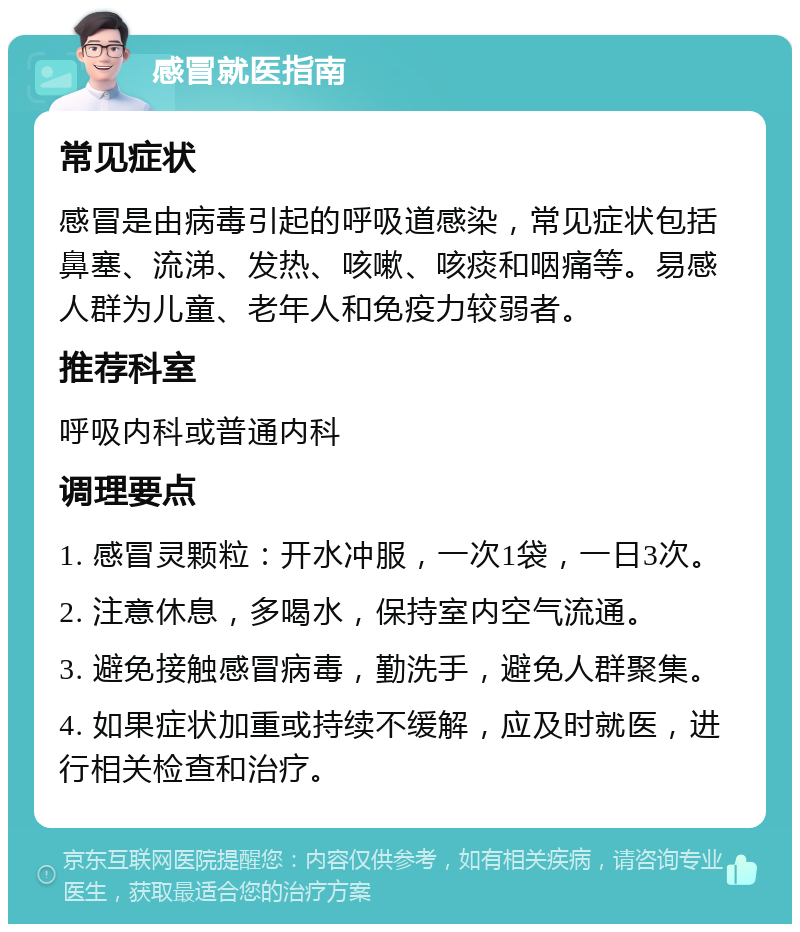 感冒就医指南 常见症状 感冒是由病毒引起的呼吸道感染，常见症状包括鼻塞、流涕、发热、咳嗽、咳痰和咽痛等。易感人群为儿童、老年人和免疫力较弱者。 推荐科室 呼吸内科或普通内科 调理要点 1. 感冒灵颗粒：开水冲服，一次1袋，一日3次。 2. 注意休息，多喝水，保持室内空气流通。 3. 避免接触感冒病毒，勤洗手，避免人群聚集。 4. 如果症状加重或持续不缓解，应及时就医，进行相关检查和治疗。