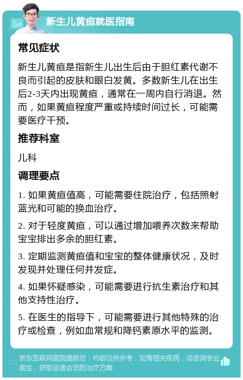 新生儿黄疸就医指南 常见症状 新生儿黄疸是指新生儿出生后由于胆红素代谢不良而引起的皮肤和眼白发黄。多数新生儿在出生后2-3天内出现黄疸，通常在一周内自行消退。然而，如果黄疸程度严重或持续时间过长，可能需要医疗干预。 推荐科室 儿科 调理要点 1. 如果黄疸值高，可能需要住院治疗，包括照射蓝光和可能的换血治疗。 2. 对于轻度黄疸，可以通过增加喂养次数来帮助宝宝排出多余的胆红素。 3. 定期监测黄疸值和宝宝的整体健康状况，及时发现并处理任何并发症。 4. 如果怀疑感染，可能需要进行抗生素治疗和其他支持性治疗。 5. 在医生的指导下，可能需要进行其他特殊的治疗或检查，例如血常规和降钙素原水平的监测。