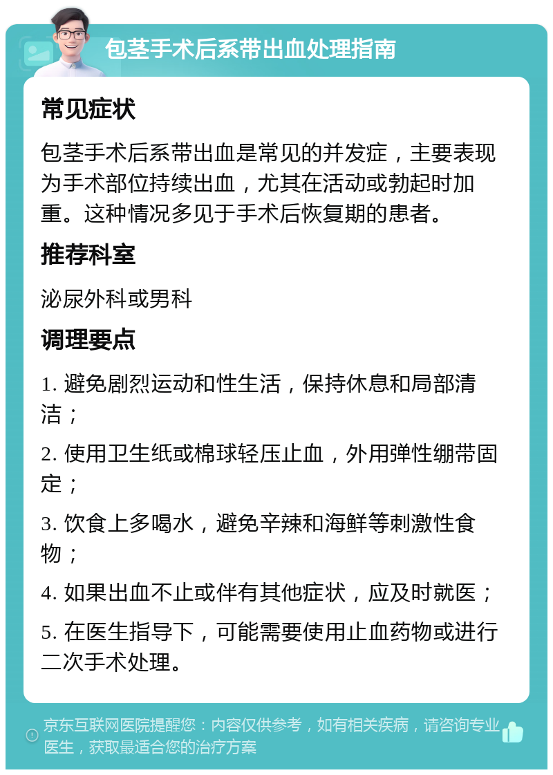 包茎手术后系带出血处理指南 常见症状 包茎手术后系带出血是常见的并发症，主要表现为手术部位持续出血，尤其在活动或勃起时加重。这种情况多见于手术后恢复期的患者。 推荐科室 泌尿外科或男科 调理要点 1. 避免剧烈运动和性生活，保持休息和局部清洁； 2. 使用卫生纸或棉球轻压止血，外用弹性绷带固定； 3. 饮食上多喝水，避免辛辣和海鲜等刺激性食物； 4. 如果出血不止或伴有其他症状，应及时就医； 5. 在医生指导下，可能需要使用止血药物或进行二次手术处理。