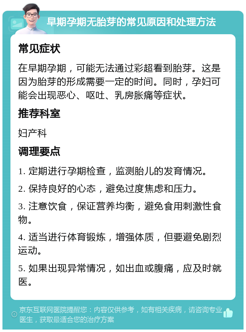 早期孕期无胎芽的常见原因和处理方法 常见症状 在早期孕期，可能无法通过彩超看到胎芽。这是因为胎芽的形成需要一定的时间。同时，孕妇可能会出现恶心、呕吐、乳房胀痛等症状。 推荐科室 妇产科 调理要点 1. 定期进行孕期检查，监测胎儿的发育情况。 2. 保持良好的心态，避免过度焦虑和压力。 3. 注意饮食，保证营养均衡，避免食用刺激性食物。 4. 适当进行体育锻炼，增强体质，但要避免剧烈运动。 5. 如果出现异常情况，如出血或腹痛，应及时就医。