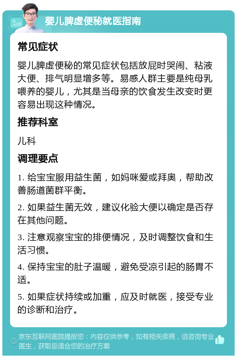 婴儿脾虚便秘就医指南 常见症状 婴儿脾虚便秘的常见症状包括放屁时哭闹、粘液大便、排气明显增多等。易感人群主要是纯母乳喂养的婴儿，尤其是当母亲的饮食发生改变时更容易出现这种情况。 推荐科室 儿科 调理要点 1. 给宝宝服用益生菌，如妈咪爱或拜奥，帮助改善肠道菌群平衡。 2. 如果益生菌无效，建议化验大便以确定是否存在其他问题。 3. 注意观察宝宝的排便情况，及时调整饮食和生活习惯。 4. 保持宝宝的肚子温暖，避免受凉引起的肠胃不适。 5. 如果症状持续或加重，应及时就医，接受专业的诊断和治疗。