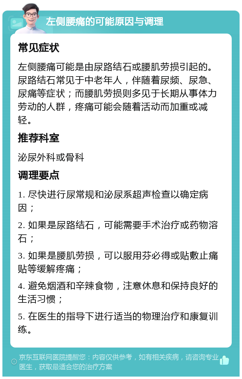 左侧腰痛的可能原因与调理 常见症状 左侧腰痛可能是由尿路结石或腰肌劳损引起的。尿路结石常见于中老年人，伴随着尿频、尿急、尿痛等症状；而腰肌劳损则多见于长期从事体力劳动的人群，疼痛可能会随着活动而加重或减轻。 推荐科室 泌尿外科或骨科 调理要点 1. 尽快进行尿常规和泌尿系超声检查以确定病因； 2. 如果是尿路结石，可能需要手术治疗或药物溶石； 3. 如果是腰肌劳损，可以服用芬必得或贴敷止痛贴等缓解疼痛； 4. 避免烟酒和辛辣食物，注意休息和保持良好的生活习惯； 5. 在医生的指导下进行适当的物理治疗和康复训练。