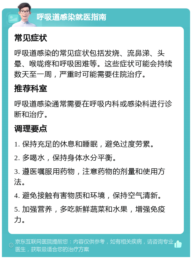 呼吸道感染就医指南 常见症状 呼吸道感染的常见症状包括发烧、流鼻涕、头晕、喉咙疼和呼吸困难等。这些症状可能会持续数天至一周，严重时可能需要住院治疗。 推荐科室 呼吸道感染通常需要在呼吸内科或感染科进行诊断和治疗。 调理要点 1. 保持充足的休息和睡眠，避免过度劳累。 2. 多喝水，保持身体水分平衡。 3. 遵医嘱服用药物，注意药物的剂量和使用方法。 4. 避免接触有害物质和环境，保持空气清新。 5. 加强营养，多吃新鲜蔬菜和水果，增强免疫力。