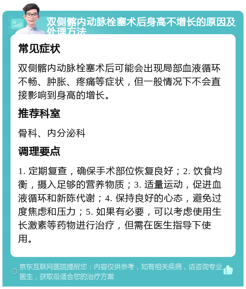 双侧髂内动脉栓塞术后身高不增长的原因及处理方法 常见症状 双侧髂内动脉栓塞术后可能会出现局部血液循环不畅、肿胀、疼痛等症状，但一般情况下不会直接影响到身高的增长。 推荐科室 骨科、内分泌科 调理要点 1. 定期复查，确保手术部位恢复良好；2. 饮食均衡，摄入足够的营养物质；3. 适量运动，促进血液循环和新陈代谢；4. 保持良好的心态，避免过度焦虑和压力；5. 如果有必要，可以考虑使用生长激素等药物进行治疗，但需在医生指导下使用。