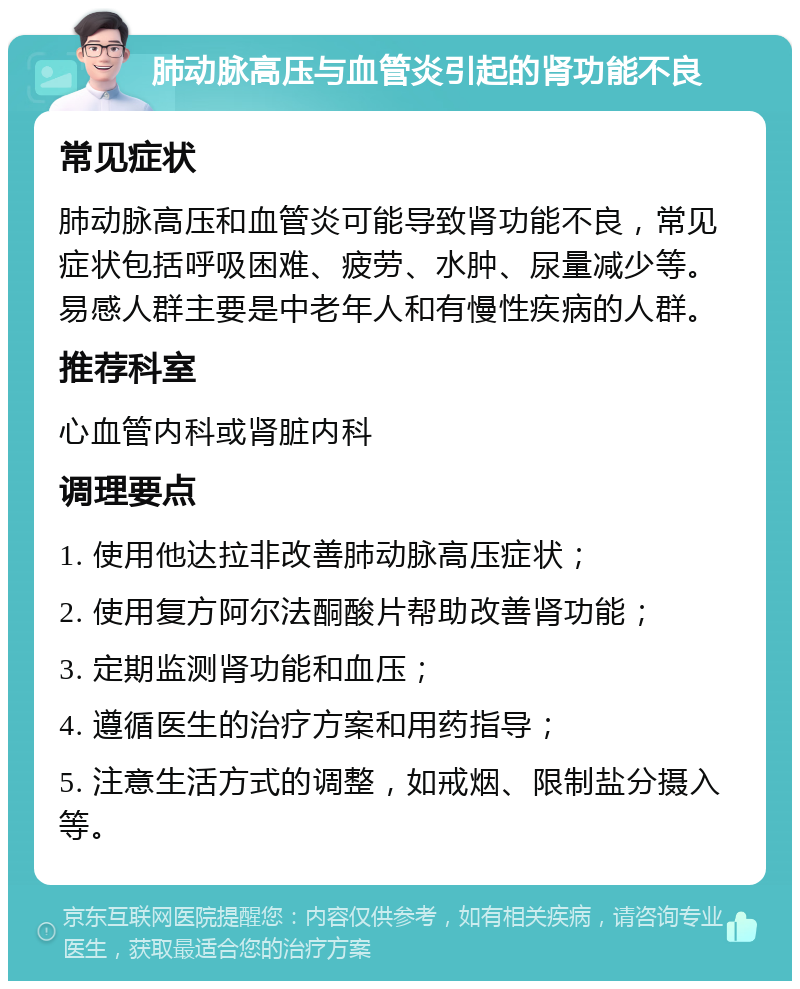 肺动脉高压与血管炎引起的肾功能不良 常见症状 肺动脉高压和血管炎可能导致肾功能不良，常见症状包括呼吸困难、疲劳、水肿、尿量减少等。易感人群主要是中老年人和有慢性疾病的人群。 推荐科室 心血管内科或肾脏内科 调理要点 1. 使用他达拉非改善肺动脉高压症状； 2. 使用复方阿尔法酮酸片帮助改善肾功能； 3. 定期监测肾功能和血压； 4. 遵循医生的治疗方案和用药指导； 5. 注意生活方式的调整，如戒烟、限制盐分摄入等。