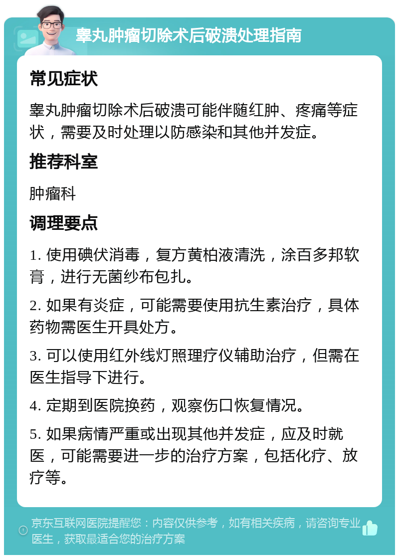 睾丸肿瘤切除术后破溃处理指南 常见症状 睾丸肿瘤切除术后破溃可能伴随红肿、疼痛等症状，需要及时处理以防感染和其他并发症。 推荐科室 肿瘤科 调理要点 1. 使用碘伏消毒，复方黄柏液清洗，涂百多邦软膏，进行无菌纱布包扎。 2. 如果有炎症，可能需要使用抗生素治疗，具体药物需医生开具处方。 3. 可以使用红外线灯照理疗仪辅助治疗，但需在医生指导下进行。 4. 定期到医院换药，观察伤口恢复情况。 5. 如果病情严重或出现其他并发症，应及时就医，可能需要进一步的治疗方案，包括化疗、放疗等。