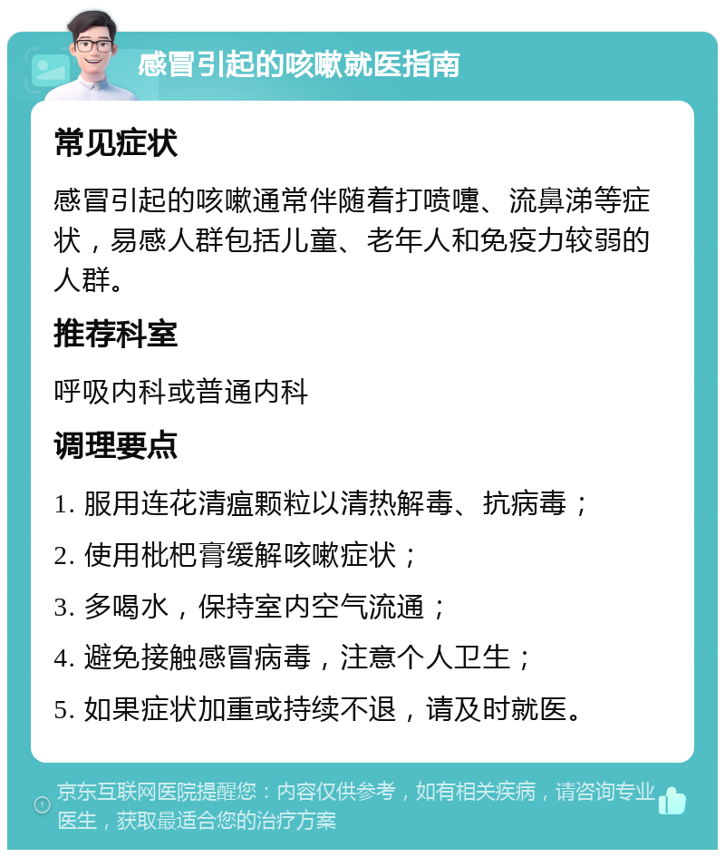 感冒引起的咳嗽就医指南 常见症状 感冒引起的咳嗽通常伴随着打喷嚏、流鼻涕等症状，易感人群包括儿童、老年人和免疫力较弱的人群。 推荐科室 呼吸内科或普通内科 调理要点 1. 服用连花清瘟颗粒以清热解毒、抗病毒； 2. 使用枇杷膏缓解咳嗽症状； 3. 多喝水，保持室内空气流通； 4. 避免接触感冒病毒，注意个人卫生； 5. 如果症状加重或持续不退，请及时就医。