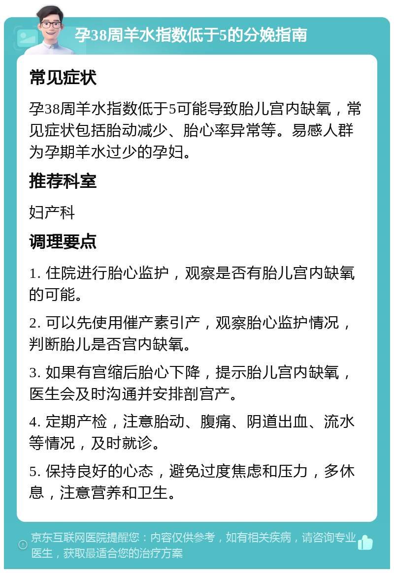 孕38周羊水指数低于5的分娩指南 常见症状 孕38周羊水指数低于5可能导致胎儿宫内缺氧，常见症状包括胎动减少、胎心率异常等。易感人群为孕期羊水过少的孕妇。 推荐科室 妇产科 调理要点 1. 住院进行胎心监护，观察是否有胎儿宫内缺氧的可能。 2. 可以先使用催产素引产，观察胎心监护情况，判断胎儿是否宫内缺氧。 3. 如果有宫缩后胎心下降，提示胎儿宫内缺氧，医生会及时沟通并安排剖宫产。 4. 定期产检，注意胎动、腹痛、阴道出血、流水等情况，及时就诊。 5. 保持良好的心态，避免过度焦虑和压力，多休息，注意营养和卫生。