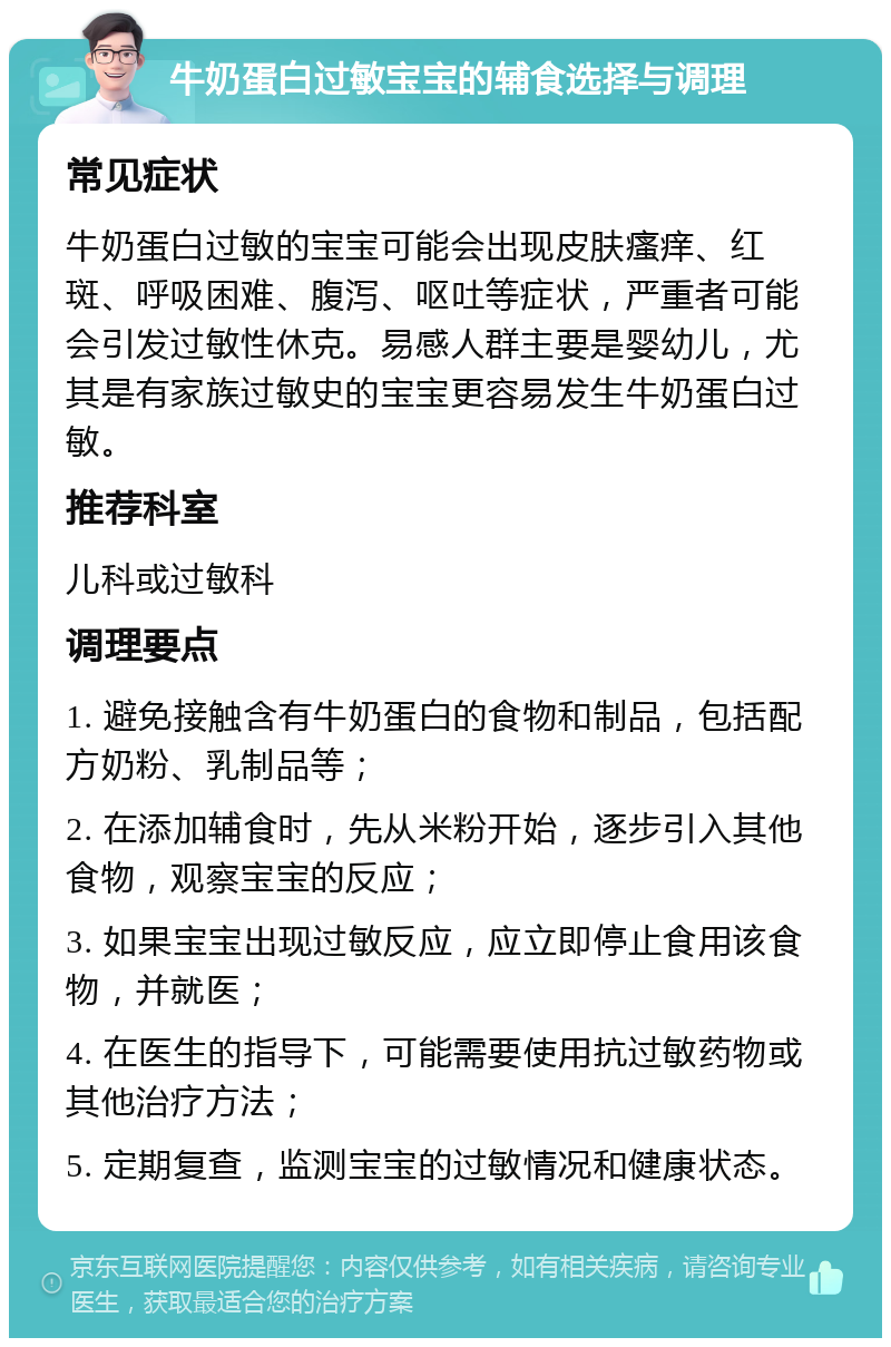 牛奶蛋白过敏宝宝的辅食选择与调理 常见症状 牛奶蛋白过敏的宝宝可能会出现皮肤瘙痒、红斑、呼吸困难、腹泻、呕吐等症状，严重者可能会引发过敏性休克。易感人群主要是婴幼儿，尤其是有家族过敏史的宝宝更容易发生牛奶蛋白过敏。 推荐科室 儿科或过敏科 调理要点 1. 避免接触含有牛奶蛋白的食物和制品，包括配方奶粉、乳制品等； 2. 在添加辅食时，先从米粉开始，逐步引入其他食物，观察宝宝的反应； 3. 如果宝宝出现过敏反应，应立即停止食用该食物，并就医； 4. 在医生的指导下，可能需要使用抗过敏药物或其他治疗方法； 5. 定期复查，监测宝宝的过敏情况和健康状态。