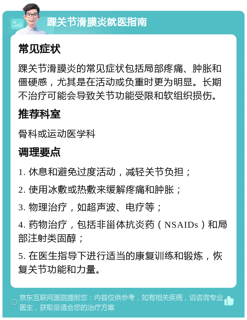 踝关节滑膜炎就医指南 常见症状 踝关节滑膜炎的常见症状包括局部疼痛、肿胀和僵硬感，尤其是在活动或负重时更为明显。长期不治疗可能会导致关节功能受限和软组织损伤。 推荐科室 骨科或运动医学科 调理要点 1. 休息和避免过度活动，减轻关节负担； 2. 使用冰敷或热敷来缓解疼痛和肿胀； 3. 物理治疗，如超声波、电疗等； 4. 药物治疗，包括非甾体抗炎药（NSAIDs）和局部注射类固醇； 5. 在医生指导下进行适当的康复训练和锻炼，恢复关节功能和力量。