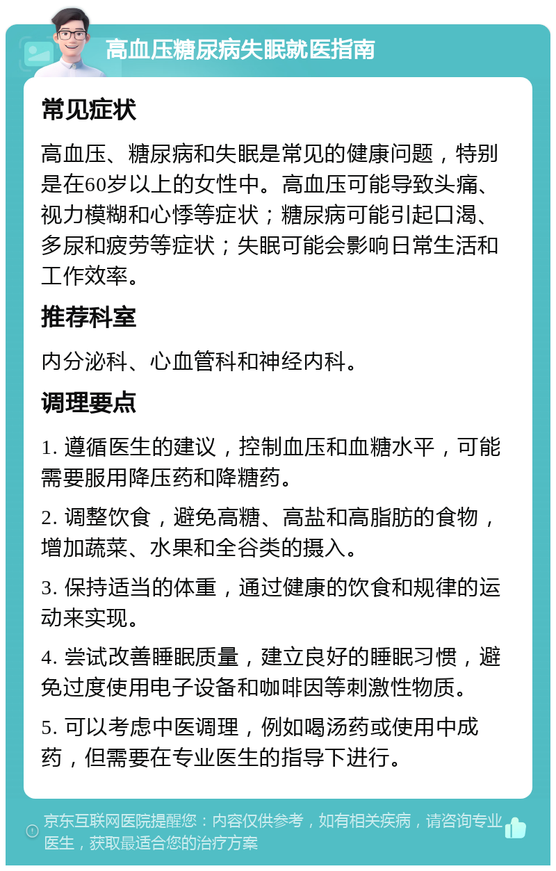 高血压糖尿病失眠就医指南 常见症状 高血压、糖尿病和失眠是常见的健康问题，特别是在60岁以上的女性中。高血压可能导致头痛、视力模糊和心悸等症状；糖尿病可能引起口渴、多尿和疲劳等症状；失眠可能会影响日常生活和工作效率。 推荐科室 内分泌科、心血管科和神经内科。 调理要点 1. 遵循医生的建议，控制血压和血糖水平，可能需要服用降压药和降糖药。 2. 调整饮食，避免高糖、高盐和高脂肪的食物，增加蔬菜、水果和全谷类的摄入。 3. 保持适当的体重，通过健康的饮食和规律的运动来实现。 4. 尝试改善睡眠质量，建立良好的睡眠习惯，避免过度使用电子设备和咖啡因等刺激性物质。 5. 可以考虑中医调理，例如喝汤药或使用中成药，但需要在专业医生的指导下进行。