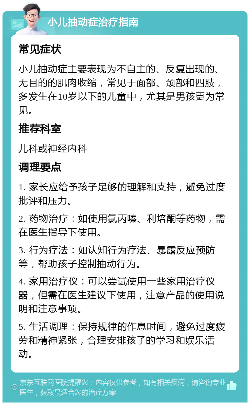 小儿抽动症治疗指南 常见症状 小儿抽动症主要表现为不自主的、反复出现的、无目的的肌肉收缩，常见于面部、颈部和四肢，多发生在10岁以下的儿童中，尤其是男孩更为常见。 推荐科室 儿科或神经内科 调理要点 1. 家长应给予孩子足够的理解和支持，避免过度批评和压力。 2. 药物治疗：如使用氯丙嗪、利培酮等药物，需在医生指导下使用。 3. 行为疗法：如认知行为疗法、暴露反应预防等，帮助孩子控制抽动行为。 4. 家用治疗仪：可以尝试使用一些家用治疗仪器，但需在医生建议下使用，注意产品的使用说明和注意事项。 5. 生活调理：保持规律的作息时间，避免过度疲劳和精神紧张，合理安排孩子的学习和娱乐活动。