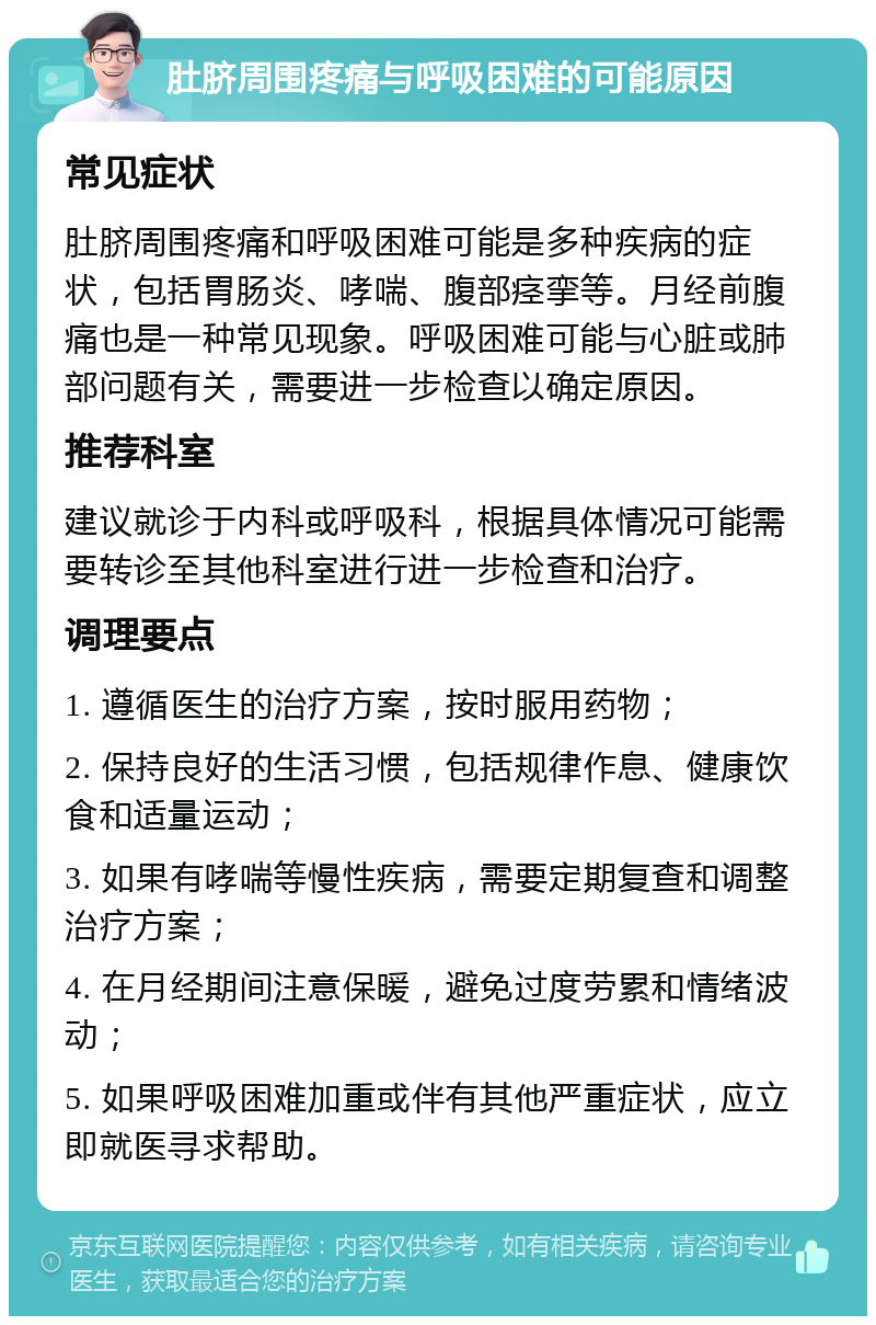 肚脐周围疼痛与呼吸困难的可能原因 常见症状 肚脐周围疼痛和呼吸困难可能是多种疾病的症状，包括胃肠炎、哮喘、腹部痉挛等。月经前腹痛也是一种常见现象。呼吸困难可能与心脏或肺部问题有关，需要进一步检查以确定原因。 推荐科室 建议就诊于内科或呼吸科，根据具体情况可能需要转诊至其他科室进行进一步检查和治疗。 调理要点 1. 遵循医生的治疗方案，按时服用药物； 2. 保持良好的生活习惯，包括规律作息、健康饮食和适量运动； 3. 如果有哮喘等慢性疾病，需要定期复查和调整治疗方案； 4. 在月经期间注意保暖，避免过度劳累和情绪波动； 5. 如果呼吸困难加重或伴有其他严重症状，应立即就医寻求帮助。