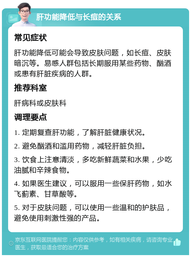 肝功能降低与长痘的关系 常见症状 肝功能降低可能会导致皮肤问题，如长痘、皮肤暗沉等。易感人群包括长期服用某些药物、酗酒或患有肝脏疾病的人群。 推荐科室 肝病科或皮肤科 调理要点 1. 定期复查肝功能，了解肝脏健康状况。 2. 避免酗酒和滥用药物，减轻肝脏负担。 3. 饮食上注意清淡，多吃新鲜蔬菜和水果，少吃油腻和辛辣食物。 4. 如果医生建议，可以服用一些保肝药物，如水飞蓟素、甘草酸等。 5. 对于皮肤问题，可以使用一些温和的护肤品，避免使用刺激性强的产品。