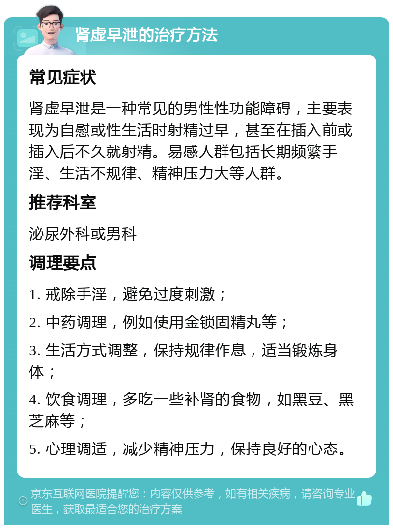 肾虚早泄的治疗方法 常见症状 肾虚早泄是一种常见的男性性功能障碍，主要表现为自慰或性生活时射精过早，甚至在插入前或插入后不久就射精。易感人群包括长期频繁手淫、生活不规律、精神压力大等人群。 推荐科室 泌尿外科或男科 调理要点 1. 戒除手淫，避免过度刺激； 2. 中药调理，例如使用金锁固精丸等； 3. 生活方式调整，保持规律作息，适当锻炼身体； 4. 饮食调理，多吃一些补肾的食物，如黑豆、黑芝麻等； 5. 心理调适，减少精神压力，保持良好的心态。