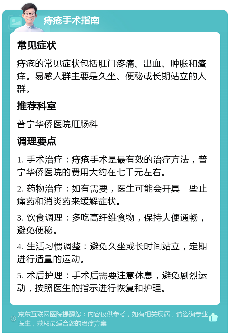 痔疮手术指南 常见症状 痔疮的常见症状包括肛门疼痛、出血、肿胀和瘙痒。易感人群主要是久坐、便秘或长期站立的人群。 推荐科室 普宁华侨医院肛肠科 调理要点 1. 手术治疗：痔疮手术是最有效的治疗方法，普宁华侨医院的费用大约在七千元左右。 2. 药物治疗：如有需要，医生可能会开具一些止痛药和消炎药来缓解症状。 3. 饮食调理：多吃高纤维食物，保持大便通畅，避免便秘。 4. 生活习惯调整：避免久坐或长时间站立，定期进行适量的运动。 5. 术后护理：手术后需要注意休息，避免剧烈运动，按照医生的指示进行恢复和护理。