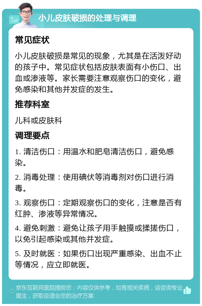 小儿皮肤破损的处理与调理 常见症状 小儿皮肤破损是常见的现象，尤其是在活泼好动的孩子中。常见症状包括皮肤表面有小伤口、出血或渗液等。家长需要注意观察伤口的变化，避免感染和其他并发症的发生。 推荐科室 儿科或皮肤科 调理要点 1. 清洁伤口：用温水和肥皂清洁伤口，避免感染。 2. 消毒处理：使用碘伏等消毒剂对伤口进行消毒。 3. 观察伤口：定期观察伤口的变化，注意是否有红肿、渗液等异常情况。 4. 避免刺激：避免让孩子用手触摸或揉搓伤口，以免引起感染或其他并发症。 5. 及时就医：如果伤口出现严重感染、出血不止等情况，应立即就医。