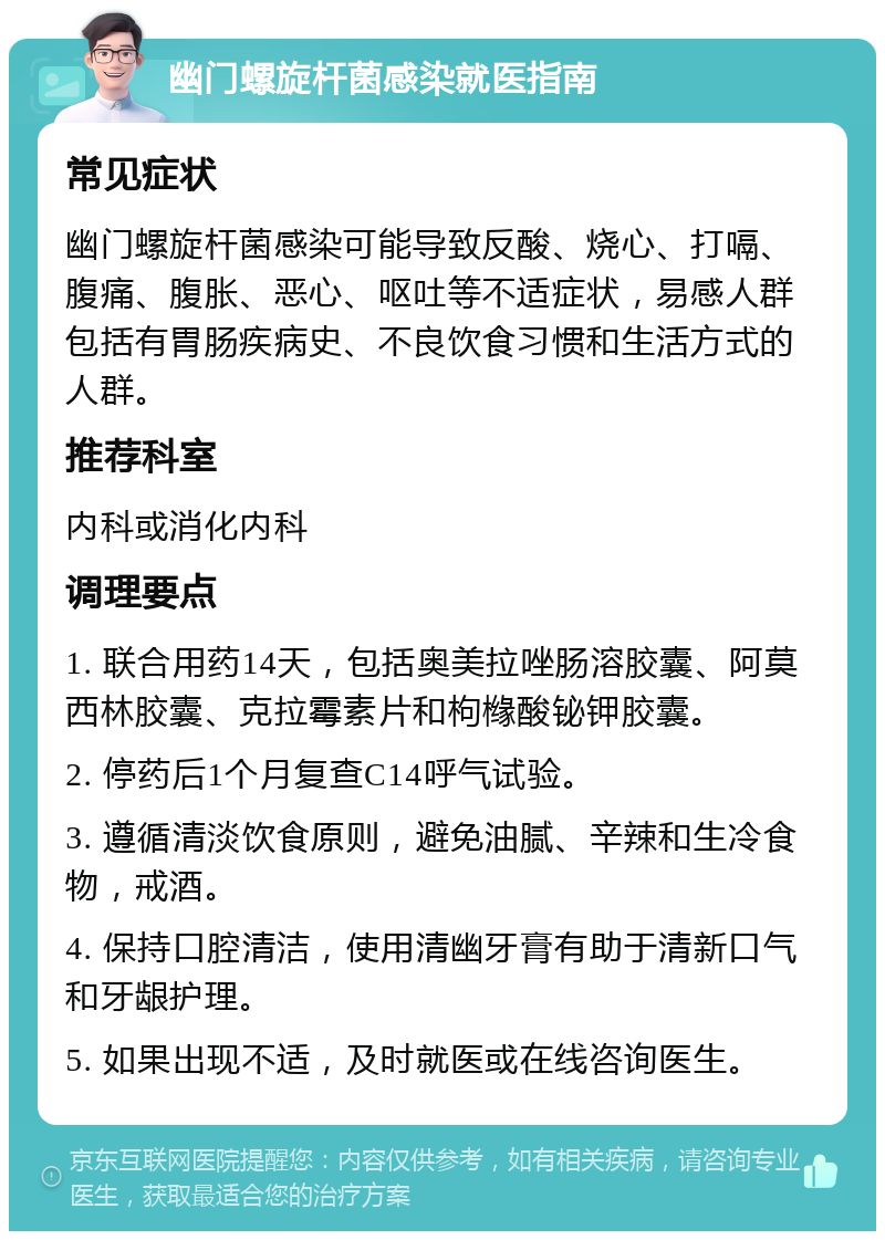 幽门螺旋杆菌感染就医指南 常见症状 幽门螺旋杆菌感染可能导致反酸、烧心、打嗝、腹痛、腹胀、恶心、呕吐等不适症状，易感人群包括有胃肠疾病史、不良饮食习惯和生活方式的人群。 推荐科室 内科或消化内科 调理要点 1. 联合用药14天，包括奥美拉唑肠溶胶囊、阿莫西林胶囊、克拉霉素片和枸橼酸铋钾胶囊。 2. 停药后1个月复查C14呼气试验。 3. 遵循清淡饮食原则，避免油腻、辛辣和生冷食物，戒酒。 4. 保持口腔清洁，使用清幽牙膏有助于清新口气和牙龈护理。 5. 如果出现不适，及时就医或在线咨询医生。