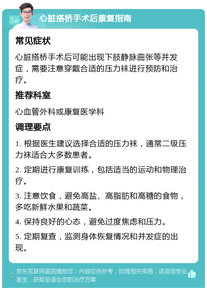 心脏搭桥手术后康复指南 常见症状 心脏搭桥手术后可能出现下肢静脉曲张等并发症，需要注意穿戴合适的压力袜进行预防和治疗。 推荐科室 心血管外科或康复医学科 调理要点 1. 根据医生建议选择合适的压力袜，通常二级压力袜适合大多数患者。 2. 定期进行康复训练，包括适当的运动和物理治疗。 3. 注意饮食，避免高盐、高脂肪和高糖的食物，多吃新鲜水果和蔬菜。 4. 保持良好的心态，避免过度焦虑和压力。 5. 定期复查，监测身体恢复情况和并发症的出现。