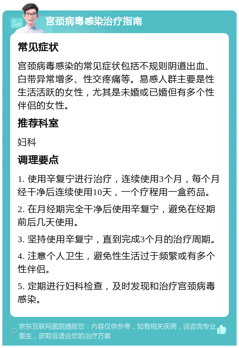 宫颈病毒感染治疗指南 常见症状 宫颈病毒感染的常见症状包括不规则阴道出血、白带异常增多、性交疼痛等。易感人群主要是性生活活跃的女性，尤其是未婚或已婚但有多个性伴侣的女性。 推荐科室 妇科 调理要点 1. 使用辛复宁进行治疗，连续使用3个月，每个月经干净后连续使用10天，一个疗程用一盒药品。 2. 在月经期完全干净后使用辛复宁，避免在经期前后几天使用。 3. 坚持使用辛复宁，直到完成3个月的治疗周期。 4. 注意个人卫生，避免性生活过于频繁或有多个性伴侣。 5. 定期进行妇科检查，及时发现和治疗宫颈病毒感染。