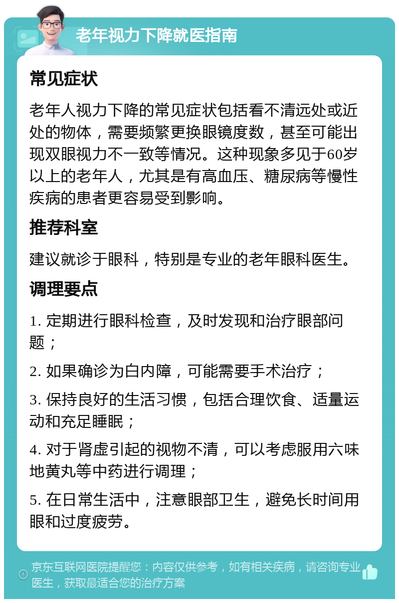 老年视力下降就医指南 常见症状 老年人视力下降的常见症状包括看不清远处或近处的物体，需要频繁更换眼镜度数，甚至可能出现双眼视力不一致等情况。这种现象多见于60岁以上的老年人，尤其是有高血压、糖尿病等慢性疾病的患者更容易受到影响。 推荐科室 建议就诊于眼科，特别是专业的老年眼科医生。 调理要点 1. 定期进行眼科检查，及时发现和治疗眼部问题； 2. 如果确诊为白内障，可能需要手术治疗； 3. 保持良好的生活习惯，包括合理饮食、适量运动和充足睡眠； 4. 对于肾虚引起的视物不清，可以考虑服用六味地黄丸等中药进行调理； 5. 在日常生活中，注意眼部卫生，避免长时间用眼和过度疲劳。