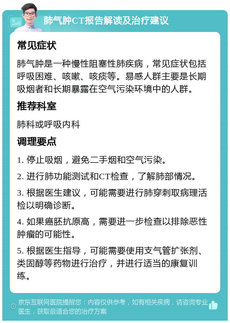 肺气肿CT报告解读及治疗建议 常见症状 肺气肿是一种慢性阻塞性肺疾病，常见症状包括呼吸困难、咳嗽、咳痰等。易感人群主要是长期吸烟者和长期暴露在空气污染环境中的人群。 推荐科室 肺科或呼吸内科 调理要点 1. 停止吸烟，避免二手烟和空气污染。 2. 进行肺功能测试和CT检查，了解肺部情况。 3. 根据医生建议，可能需要进行肺穿刺取病理活检以明确诊断。 4. 如果癌胚抗原高，需要进一步检查以排除恶性肿瘤的可能性。 5. 根据医生指导，可能需要使用支气管扩张剂、类固醇等药物进行治疗，并进行适当的康复训练。