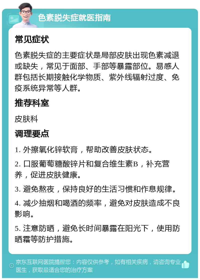 色素脱失症就医指南 常见症状 色素脱失症的主要症状是局部皮肤出现色素减退或缺失，常见于面部、手部等暴露部位。易感人群包括长期接触化学物质、紫外线辐射过度、免疫系统异常等人群。 推荐科室 皮肤科 调理要点 1. 外擦氧化锌软膏，帮助改善皮肤状态。 2. 口服葡萄糖酸锌片和复合维生素B，补充营养，促进皮肤健康。 3. 避免熬夜，保持良好的生活习惯和作息规律。 4. 减少抽烟和喝酒的频率，避免对皮肤造成不良影响。 5. 注意防晒，避免长时间暴露在阳光下，使用防晒霜等防护措施。