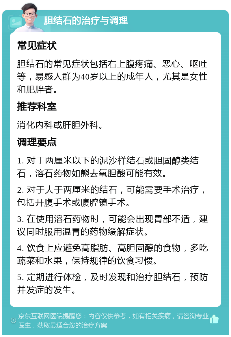 胆结石的治疗与调理 常见症状 胆结石的常见症状包括右上腹疼痛、恶心、呕吐等，易感人群为40岁以上的成年人，尤其是女性和肥胖者。 推荐科室 消化内科或肝胆外科。 调理要点 1. 对于两厘米以下的泥沙样结石或胆固醇类结石，溶石药物如熊去氧胆酸可能有效。 2. 对于大于两厘米的结石，可能需要手术治疗，包括开腹手术或腹腔镜手术。 3. 在使用溶石药物时，可能会出现胃部不适，建议同时服用温胃的药物缓解症状。 4. 饮食上应避免高脂肪、高胆固醇的食物，多吃蔬菜和水果，保持规律的饮食习惯。 5. 定期进行体检，及时发现和治疗胆结石，预防并发症的发生。