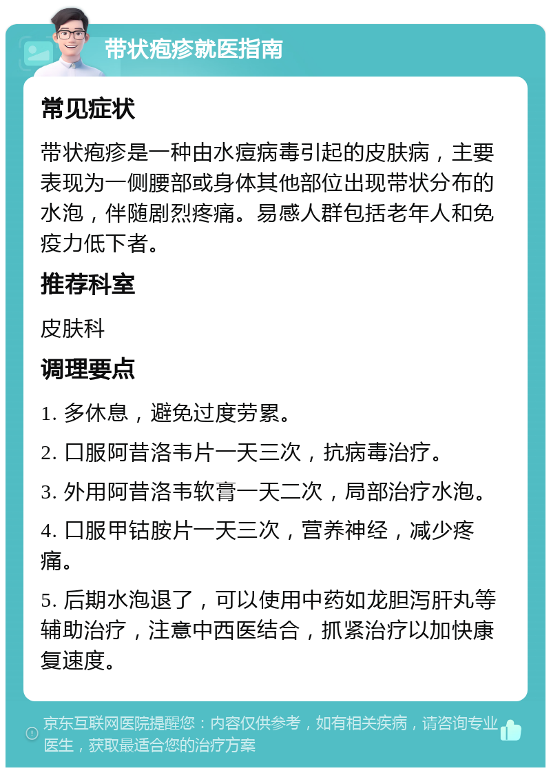 带状疱疹就医指南 常见症状 带状疱疹是一种由水痘病毒引起的皮肤病，主要表现为一侧腰部或身体其他部位出现带状分布的水泡，伴随剧烈疼痛。易感人群包括老年人和免疫力低下者。 推荐科室 皮肤科 调理要点 1. 多休息，避免过度劳累。 2. 口服阿昔洛韦片一天三次，抗病毒治疗。 3. 外用阿昔洛韦软膏一天二次，局部治疗水泡。 4. 口服甲钴胺片一天三次，营养神经，减少疼痛。 5. 后期水泡退了，可以使用中药如龙胆泻肝丸等辅助治疗，注意中西医结合，抓紧治疗以加快康复速度。