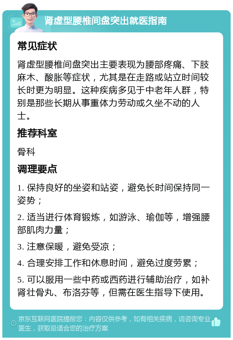 肾虚型腰椎间盘突出就医指南 常见症状 肾虚型腰椎间盘突出主要表现为腰部疼痛、下肢麻木、酸胀等症状，尤其是在走路或站立时间较长时更为明显。这种疾病多见于中老年人群，特别是那些长期从事重体力劳动或久坐不动的人士。 推荐科室 骨科 调理要点 1. 保持良好的坐姿和站姿，避免长时间保持同一姿势； 2. 适当进行体育锻炼，如游泳、瑜伽等，增强腰部肌肉力量； 3. 注意保暖，避免受凉； 4. 合理安排工作和休息时间，避免过度劳累； 5. 可以服用一些中药或西药进行辅助治疗，如补肾壮骨丸、布洛芬等，但需在医生指导下使用。