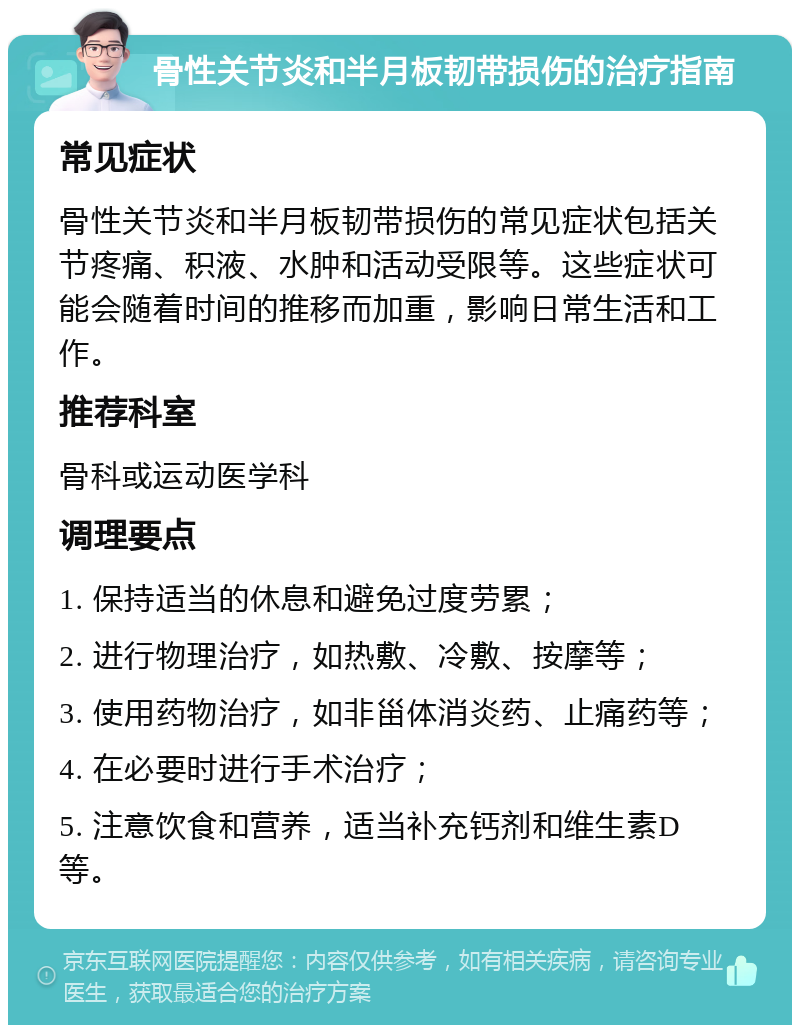 骨性关节炎和半月板韧带损伤的治疗指南 常见症状 骨性关节炎和半月板韧带损伤的常见症状包括关节疼痛、积液、水肿和活动受限等。这些症状可能会随着时间的推移而加重，影响日常生活和工作。 推荐科室 骨科或运动医学科 调理要点 1. 保持适当的休息和避免过度劳累； 2. 进行物理治疗，如热敷、冷敷、按摩等； 3. 使用药物治疗，如非甾体消炎药、止痛药等； 4. 在必要时进行手术治疗； 5. 注意饮食和营养，适当补充钙剂和维生素D等。