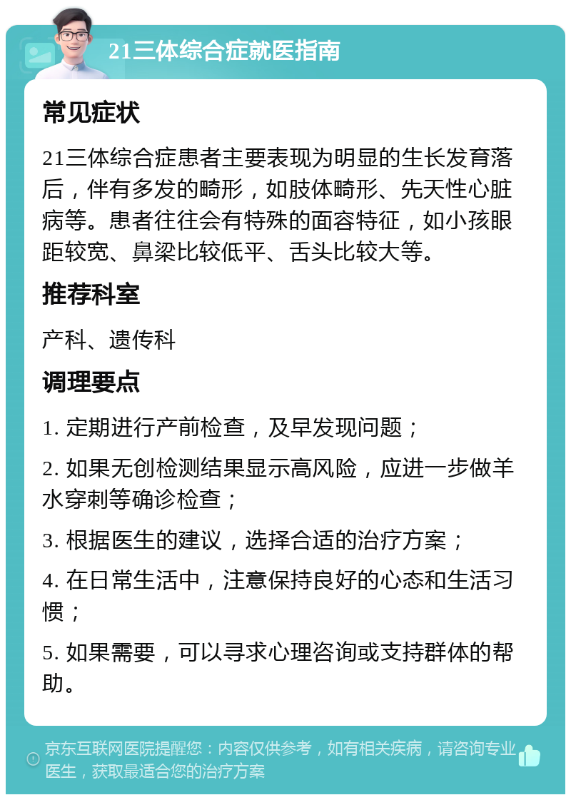 21三体综合症就医指南 常见症状 21三体综合症患者主要表现为明显的生长发育落后，伴有多发的畸形，如肢体畸形、先天性心脏病等。患者往往会有特殊的面容特征，如小孩眼距较宽、鼻梁比较低平、舌头比较大等。 推荐科室 产科、遗传科 调理要点 1. 定期进行产前检查，及早发现问题； 2. 如果无创检测结果显示高风险，应进一步做羊水穿刺等确诊检查； 3. 根据医生的建议，选择合适的治疗方案； 4. 在日常生活中，注意保持良好的心态和生活习惯； 5. 如果需要，可以寻求心理咨询或支持群体的帮助。