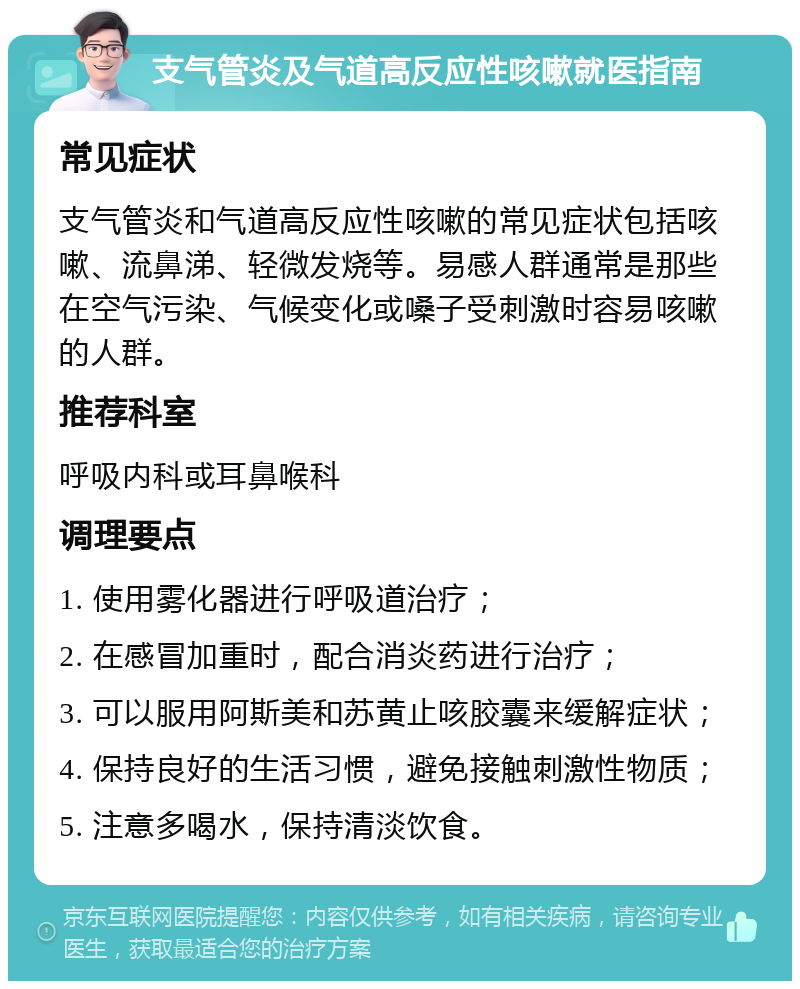 支气管炎及气道高反应性咳嗽就医指南 常见症状 支气管炎和气道高反应性咳嗽的常见症状包括咳嗽、流鼻涕、轻微发烧等。易感人群通常是那些在空气污染、气候变化或嗓子受刺激时容易咳嗽的人群。 推荐科室 呼吸内科或耳鼻喉科 调理要点 1. 使用雾化器进行呼吸道治疗； 2. 在感冒加重时，配合消炎药进行治疗； 3. 可以服用阿斯美和苏黄止咳胶囊来缓解症状； 4. 保持良好的生活习惯，避免接触刺激性物质； 5. 注意多喝水，保持清淡饮食。